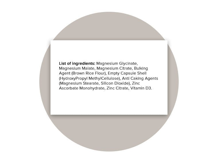 List of ingredients for Magnesium Complex: Magnesium Glycinate, Magnesium Malate, Magnesium Citrate, Bulking Agent (Brown Rice Flour), Empty Capsule Shell (HydroxyPropyl MethylCellulose), Anti-Caking Agents (Magnesium Stearate, Silicon Dioxide), Zinc Ascorbate Monohydrate, Zinc Citrate, Vitamin D3.